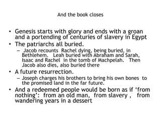 Joseph like Jesus
• God had a plan to save the sinners (his brothers)
• And it involved virtually killing Joseph (by selling
him as a slave)
• But God raised Joseph up seating him at the right
hand of power
• Gentiles saved because of Joseph from famine
• Joseph’s brothers eventually saved from famine
• Joseph was an advocate in the royal court for his
brothers
• Joseph looked forward to a resurrection (of his
bones being brought to the promised land)
 