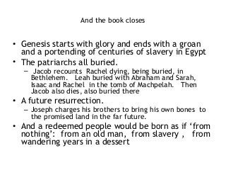 And the book closes 
 
• Genesis starts with glory and ends with a groan
and a portending of centuries of slavery in Egypt
• The patriarchs all buried.
– Jacob recounts Rachel dying, being buried, in
Bethlehem. Leah buried with Abraham and Sarah,
Isaac and Rachel in the tomb of Machpelah. Then
Jacob also dies, also buried there
• A future resurrection.
– Joseph charges his brothers to bring his own bones to
the promised land in the far future.
• And a redeemed people would be born as if ‘from
nothing’: from an old man, from slavery , from
wandering years in a dessert
 