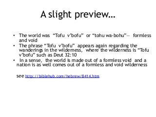 A slight preview…
• The world was “Tofu v’bofu” or “tohu wa-bohu”— formless
and void
• The phrase “Tofu v’bofu” appears again regarding the
wanderings in the wilderness, where the wilderness is “Tofu
v’bofu” such as Deut 32:10
• In a sense, the world is made out of a formless void and a
nation is as well comes out of a formless and void wilderness
see http://biblehub.com/hebrew/8414.htm
 
