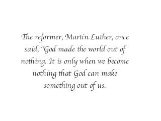 The reformer, Martin Luther, once
said, “God made the world out of
nothing. It is only when we become
nothing that God can make
something out of us.
 