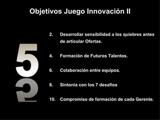 Objetivos Juego Innovación II Desarrollar sensibilidad a los quiebres antes de articular Ofertas.  Formación de Futuros Talentos.  Colaboración entre equipos.  Sintonía con los 7 desafíos Compromiso de formaci ón  de cada Gerente. 