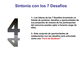 Sintonía con los 7 Desafíos 1.- Los líderes de los 7 Desafíos levantarán un listado de quiebres, desafíos y oportunidades de sus proyectos de manera de los participantes del concurso puedan optar a hacerse cargo de ellos. 2.- Este conjunto de oportunidades de colaboración con los desafíos será articulado como una “ Feria de Quiebres ” 