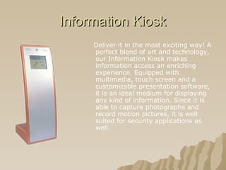 Information Kiosk Deliver it in the most exciting way! A perfect blend of art and technology, our Information Kiosk makes information access an enriching experience. Equipped with multimedia, touch screen and a customizable presentation software, it is an ideal medium for displaying any kind of information. Since it is able to capture photographs and record motion pictures, it is well suited for security applications as well.   