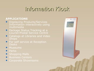 Information Kiosk APPLICATIONS   Displaying Products/Services Information interactively using multimedia  Package Status Tracking at a Courier/Postal Service Centre  Catalogs at Libraries and Video Shops  For self service at Reception Desks  Museums  Parks  Shopping Malls  Business Centers  Corporate Showrooms   