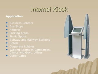 Internet Kiosk Application Business Centers  Bus Stops  Airports  Parking Areas  Picnic Spots  Subway and Railway Stations  Hotels  Corporate Lobbies  Waiting Rooms in Companies, Clinics and Govt. offices  Cyber Cafes  