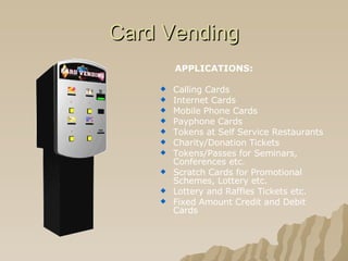 Card Vending APPLICATIONS: Calling Cards  Internet Cards  Mobile Phone Cards  Payphone Cards  Tokens at Self Service Restaurants  Charity/Donation Tickets  Tokens/Passes for Seminars, Conferences etc.  Scratch Cards for Promotional Schemes, Lottery etc.  Lottery and Raffles Tickets etc.  Fixed Amount Credit and Debit Cards  