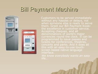 Bill Payment Machine Customers to be served immediately without any hassles or delays, not when someone else is ready to serve them. Greet our Bill Payment Kiosk- the excellence in customer service. Accepting cheques, and all denominations of world’s major currencies round the clock. It can be programmed to issue passes and tickets for conferences, theatres, concerts and parks. And it does all this with an easy-to-use touch-screen based native language interface. We know everybody wants an easy life…   