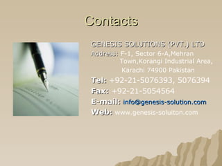 Contacts GENESIS SOLUTIONS (PVT.) LTD Address:  F-1, Sector 6-A,Mehran    Town,Korangi Industrial Area,  Karachi 74900 Pakistan Tel:   +92-21-5076393, 5076394 Fax:   +92-21-5054564 E-mail:   [email_address] Web:   www.genesis-soluiton.com 