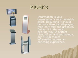 KIOSKS Information is your organization’s most valuable asset. Delivering it should be more than just displaying read-only text and graphics. Deliver it in the most exciting way! A perfect blend of art and technology, our KIOSK makes information access an enriching experience.   
