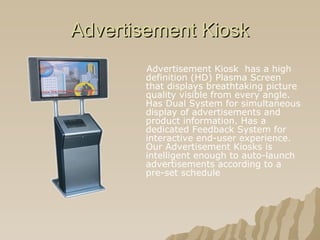 Advertisement Kiosk Advertisement Kiosk  has a high definition (HD) Plasma Screen that displays breathtaking picture quality visible from every angle. Has Dual System for simultaneous display of advertisements and product information. Has a dedicated Feedback System for interactive end-user experience. Our Advertisement Kiosks is intelligent enough to auto-launch advertisements according to a pre-set schedule  