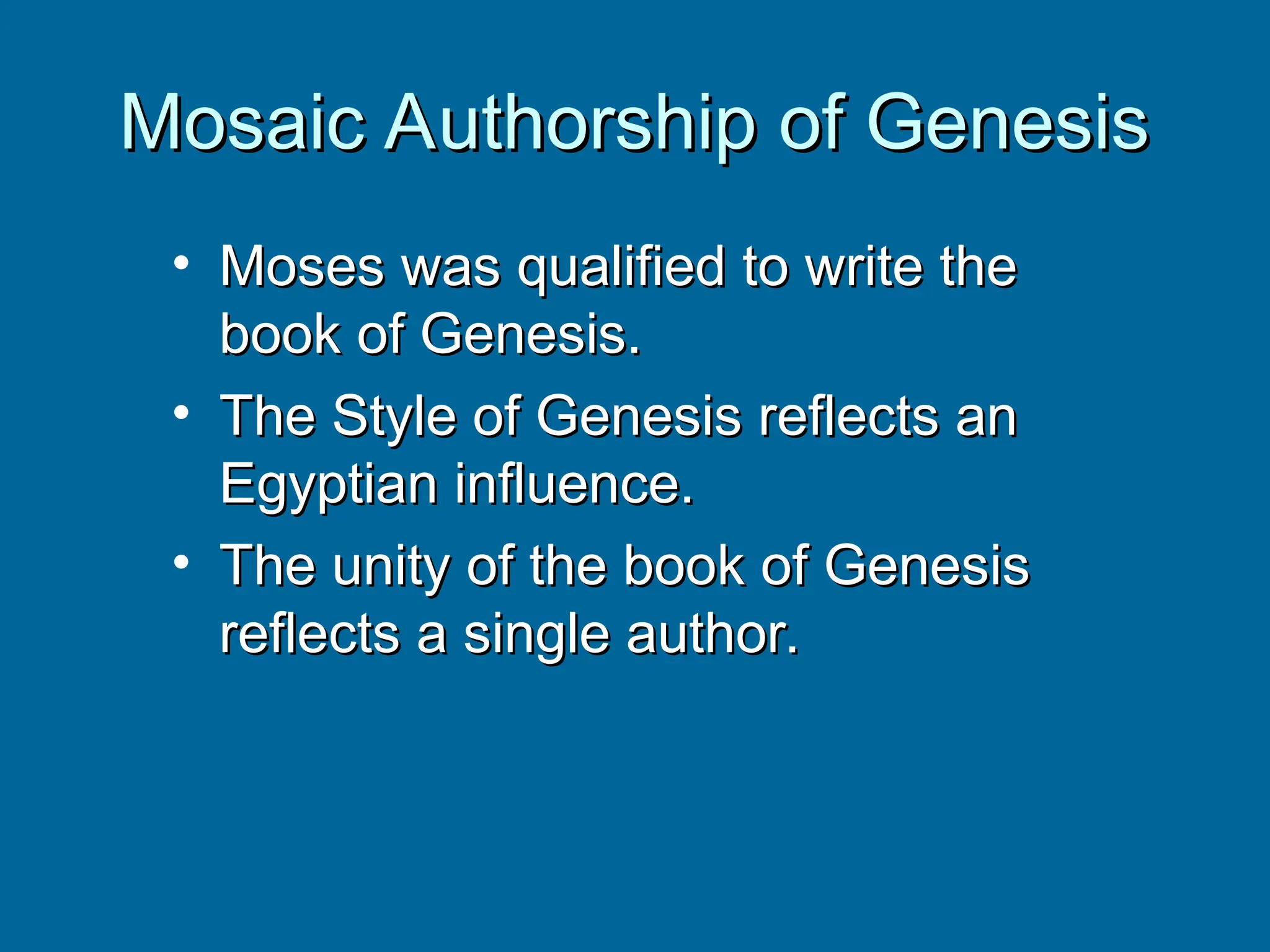 Mosaic Authorship of Genesis
Mosaic Authorship of Genesis
• Moses was qualified to write the
Moses was qualified to write the
book of Genesis.
book of Genesis.
• The Style of Genesis reflects an
The Style of Genesis reflects an
Egyptian influence.
Egyptian influence.
• The unity of the book of Genesis
The unity of the book of Genesis
reflects a single author.
reflects a single author.
 