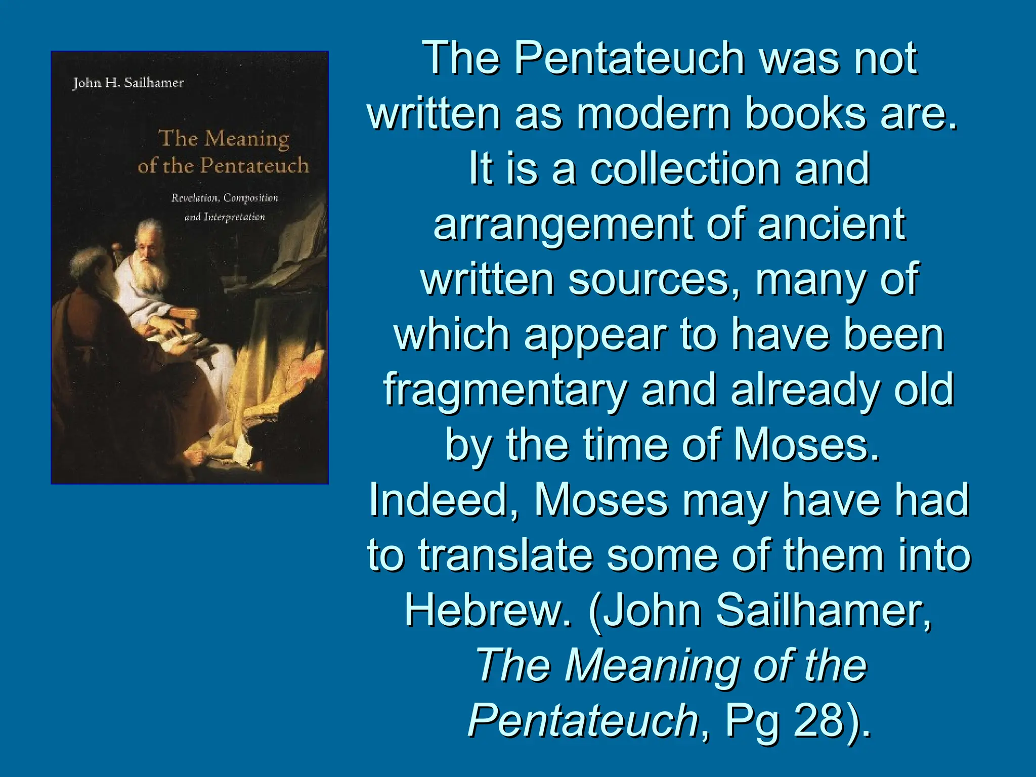 The Pentateuch was not
The Pentateuch was not
written as modern books are.
written as modern books are.
It is a collection and
It is a collection and
arrangement of ancient
arrangement of ancient
written sources, many of
written sources, many of
which appear to have been
which appear to have been
fragmentary and already old
fragmentary and already old
by the time of Moses.
by the time of Moses.
Indeed, Moses may have had
Indeed, Moses may have had
to translate some of them into
to translate some of them into
Hebrew. (John Sailhamer,
Hebrew. (John Sailhamer,
The Meaning of the
The Meaning of the
Pentateuch
Pentateuch, Pg 28).
, Pg 28).
 