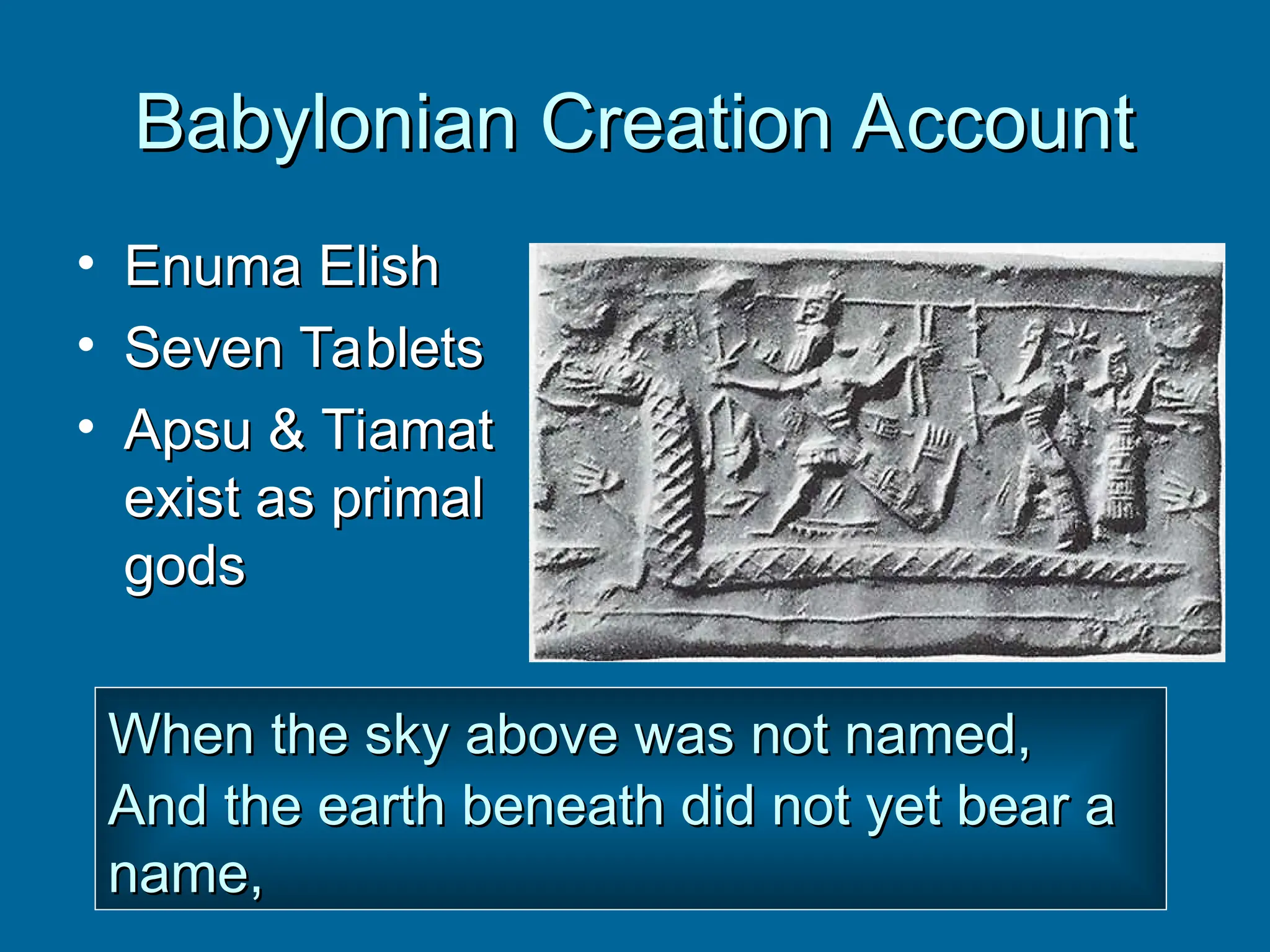 Babylonian Creation Account
Babylonian Creation Account
• Enuma Elish
Enuma Elish
• Seven Tablets
Seven Tablets
• Apsu & Tiamat
Apsu & Tiamat
exist as primal
exist as primal
gods
gods
When the sky above was not named,
When the sky above was not named,
And the earth beneath did not yet bear a
And the earth beneath did not yet bear a
name,
name,
 