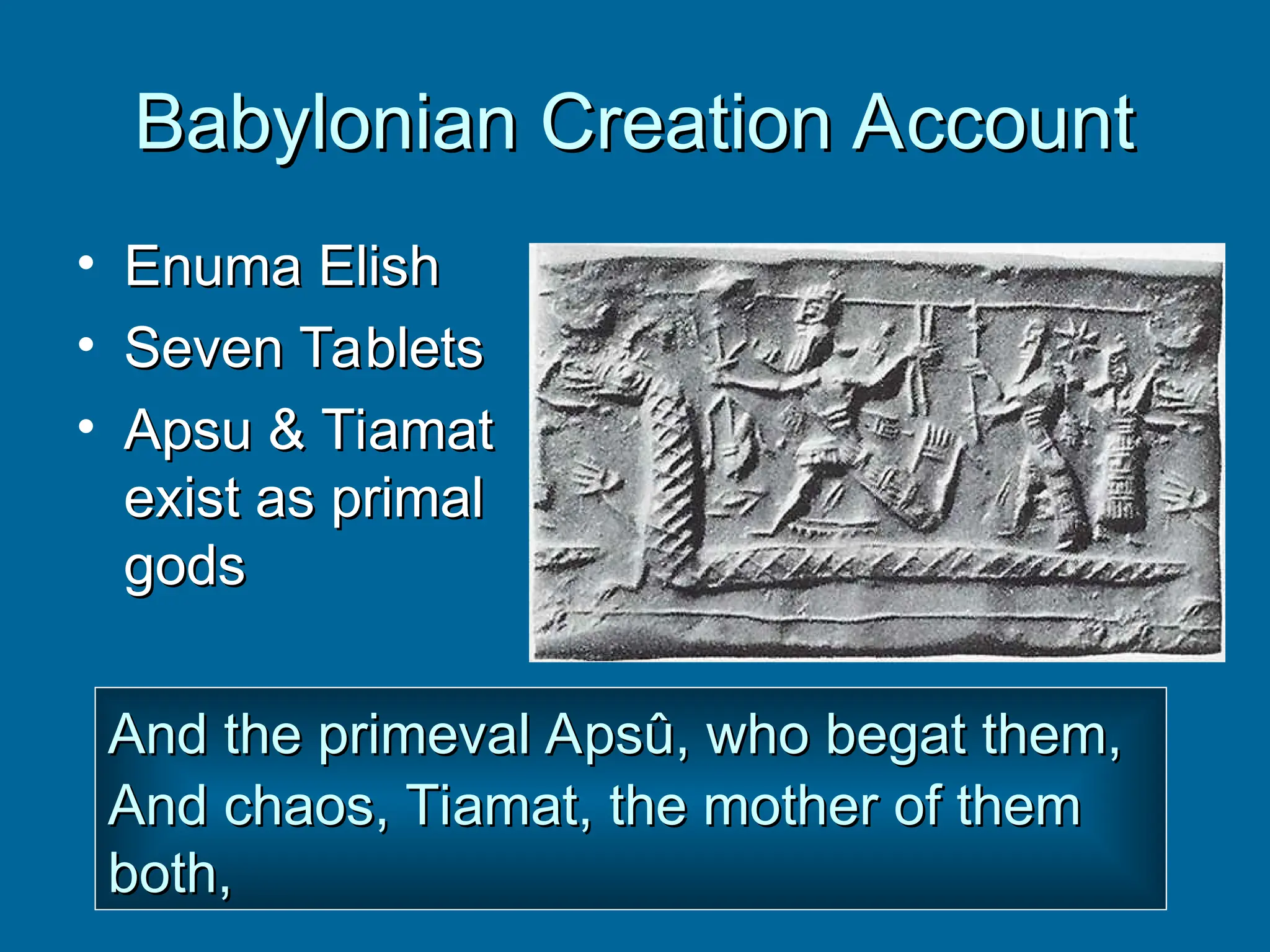 Babylonian Creation Account
Babylonian Creation Account
• Enuma Elish
Enuma Elish
• Seven Tablets
Seven Tablets
• Apsu & Tiamat
Apsu & Tiamat
exist as primal
exist as primal
gods
gods
And the primeval Apsû, who begat them,
And the primeval Apsû, who begat them,
And chaos, Tiamat, the mother of them
And chaos, Tiamat, the mother of them
both,
both,
 