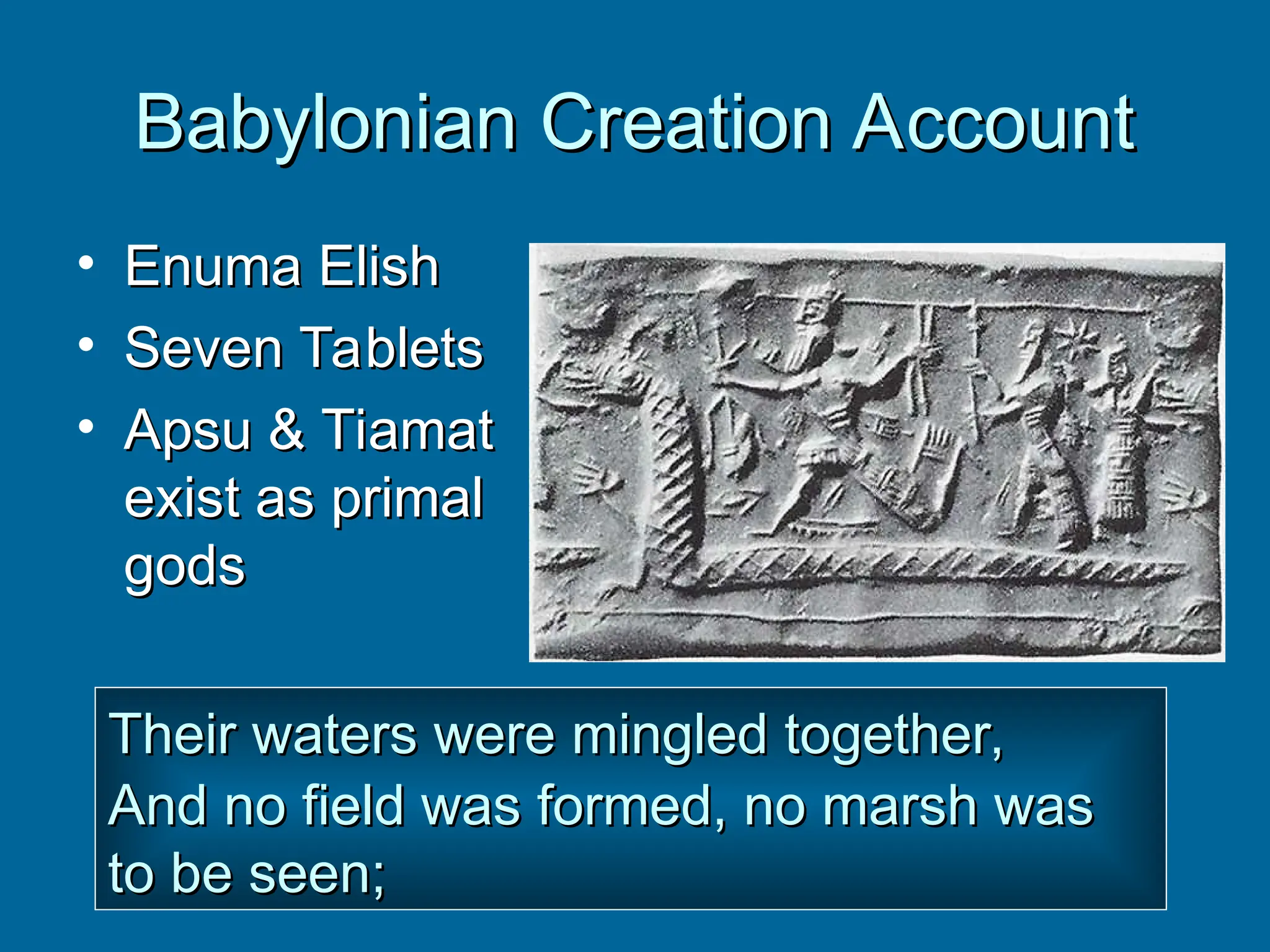 Babylonian Creation Account
Babylonian Creation Account
• Enuma Elish
Enuma Elish
• Seven Tablets
Seven Tablets
• Apsu & Tiamat
Apsu & Tiamat
exist as primal
exist as primal
gods
gods
Their waters were mingled together,
Their waters were mingled together,
And no field was formed, no marsh was
And no field was formed, no marsh was
to be seen;
to be seen;
 