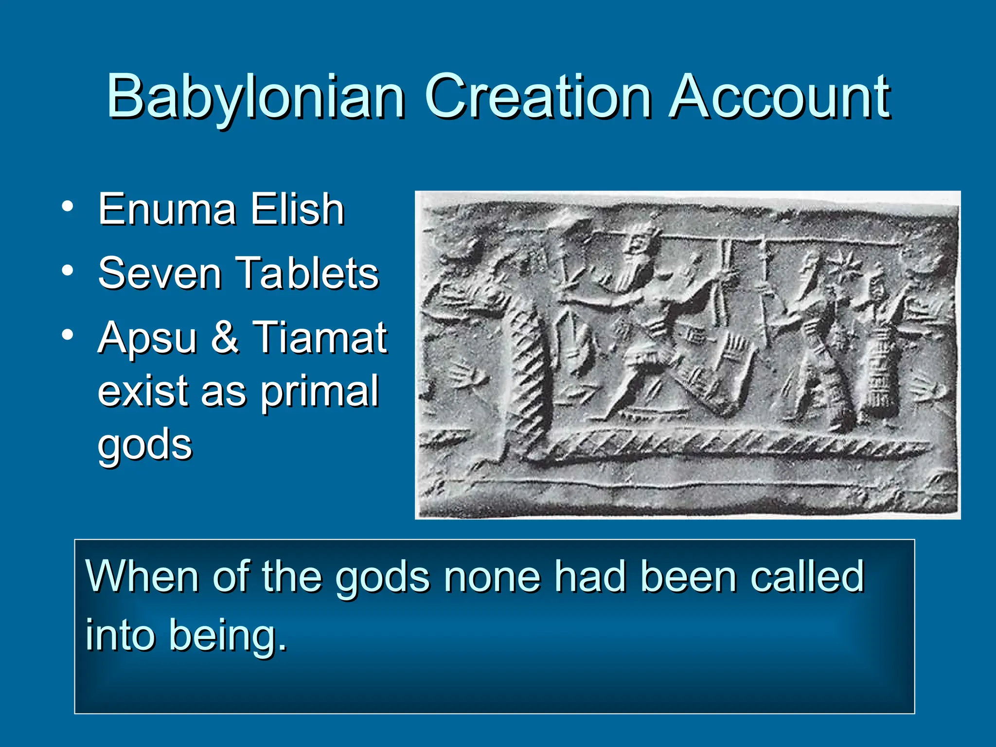 Babylonian Creation Account
Babylonian Creation Account
• Enuma Elish
Enuma Elish
• Seven Tablets
Seven Tablets
• Apsu & Tiamat
Apsu & Tiamat
exist as primal
exist as primal
gods
gods
When of the gods none had been called
When of the gods none had been called
into being.
into being.
 