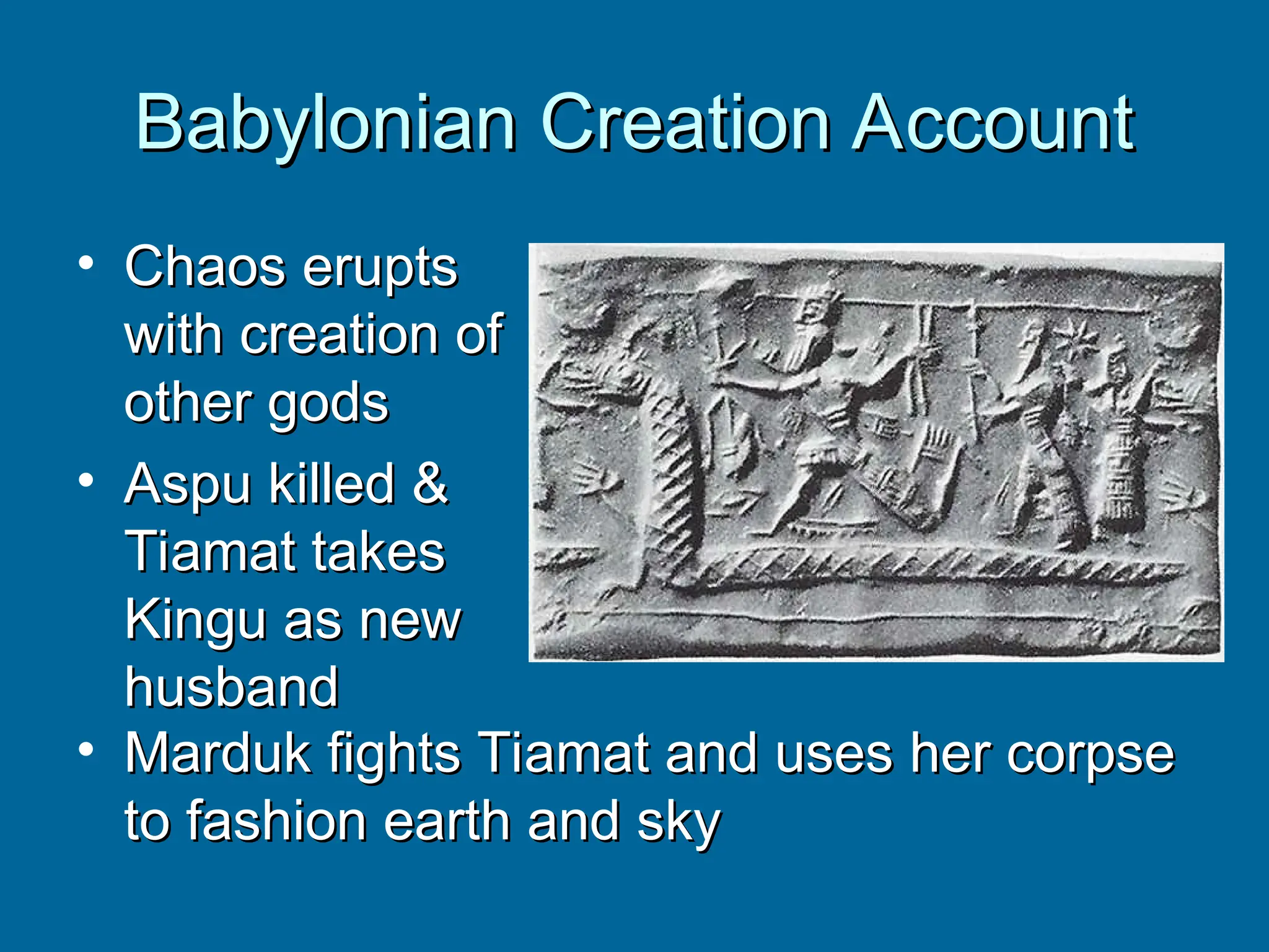 Babylonian Creation Account
Babylonian Creation Account
• Chaos erupts
Chaos erupts
with creation of
with creation of
other gods
other gods
• Aspu killed &
Aspu killed &
Tiamat takes
Tiamat takes
Kingu as new
Kingu as new
husband
husband
• Marduk fights Tiamat and uses her corpse
Marduk fights Tiamat and uses her corpse
to fashion earth and sky
to fashion earth and sky
 
