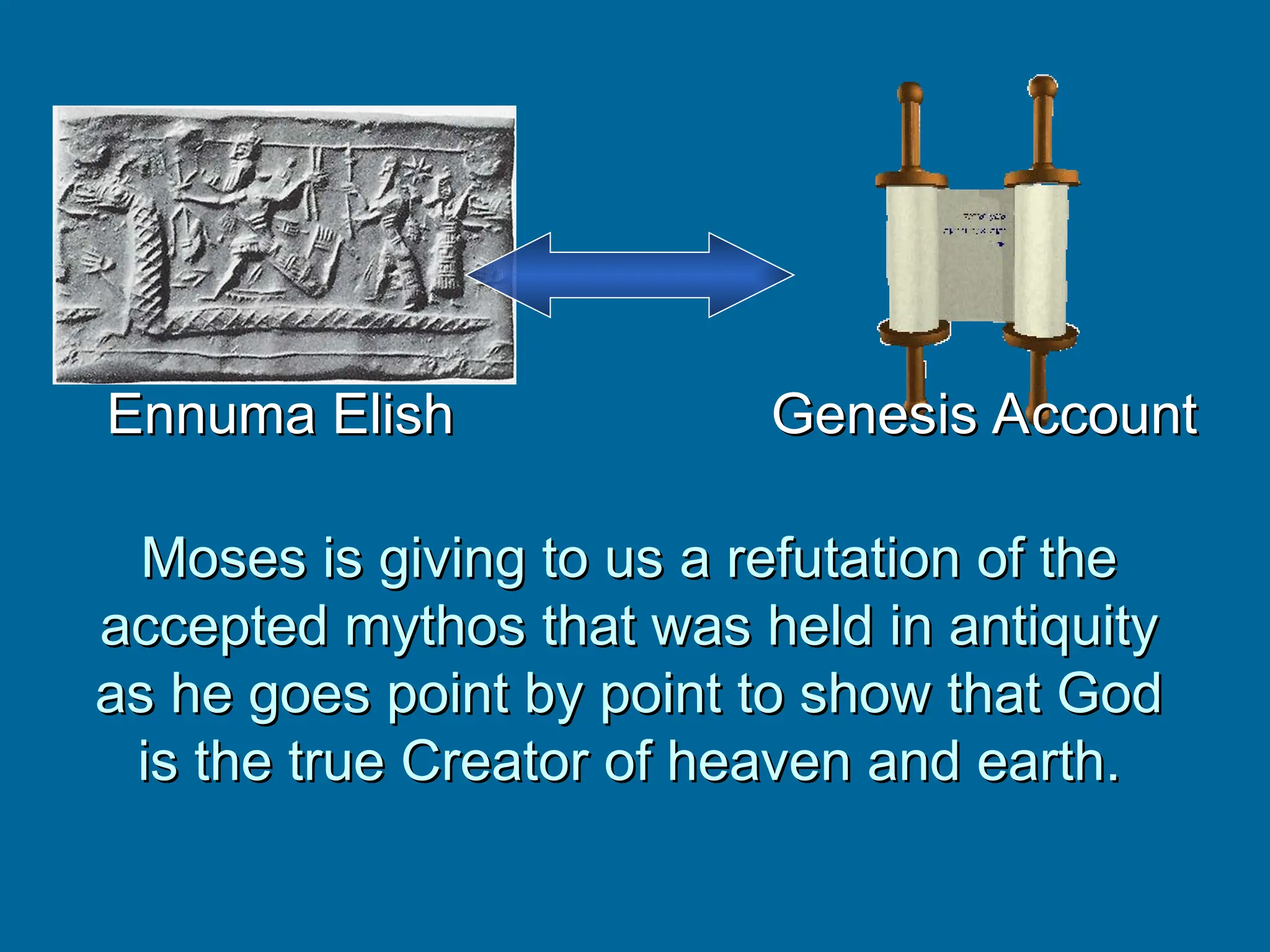Moses is giving to us a refutation of the
Moses is giving to us a refutation of the
accepted mythos that was held in antiquity
accepted mythos that was held in antiquity
as he goes point by point to show that God
as he goes point by point to show that God
is the true Creator of heaven and earth.
is the true Creator of heaven and earth.
Ennuma Elish
Ennuma Elish Genesis Account
Genesis Account
 