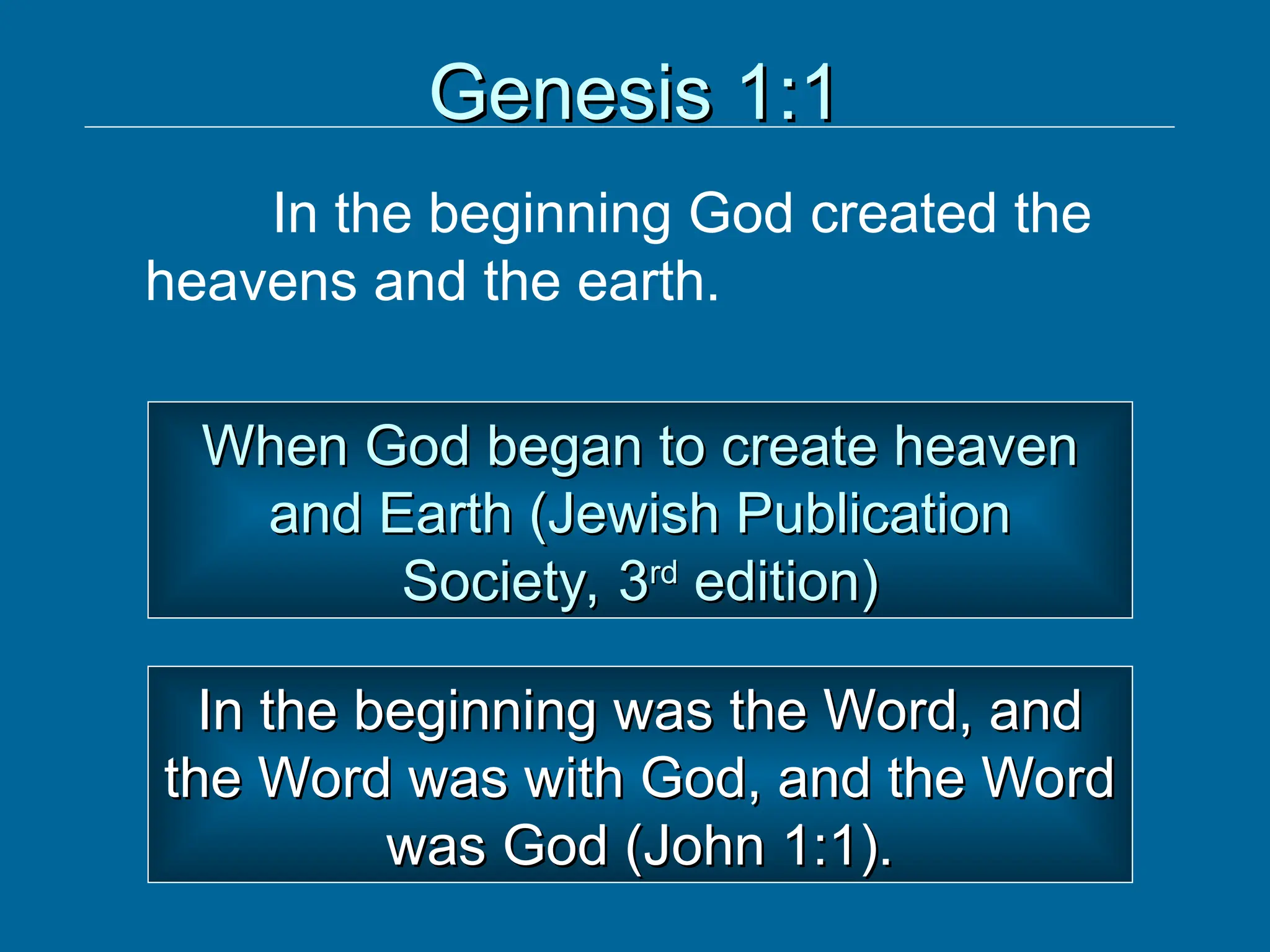 Genesis 1:1
Genesis 1:1
In the beginning God created the
heavens and the earth.
When God began to create heaven
When God began to create heaven
and Earth (Jewish Publication
and Earth (Jewish Publication
Society, 3
Society, 3rd
rd
edition)
edition)
In the beginning was the Word, and
In the beginning was the Word, and
the Word was with God, and the Word
the Word was with God, and the Word
was God (John 1:1).
was God (John 1:1).
 