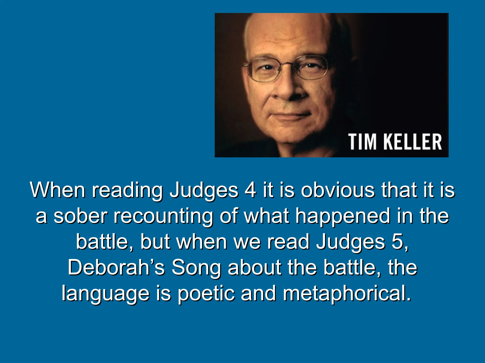 When reading Judges 4 it is obvious that it is
When reading Judges 4 it is obvious that it is
a sober recounting of what happened in the
a sober recounting of what happened in the
battle, but when we read Judges 5,
battle, but when we read Judges 5,
Deborah’s Song about the battle, the
Deborah’s Song about the battle, the
language is poetic and metaphorical.
language is poetic and metaphorical.
 