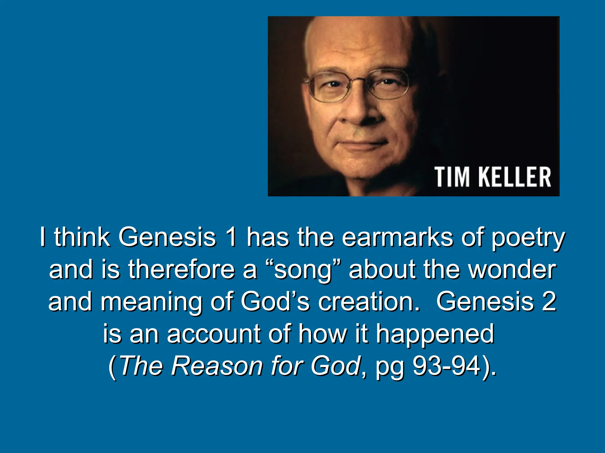 I think Genesis 1 has the earmarks of poetry
I think Genesis 1 has the earmarks of poetry
and is therefore a “song” about the wonder
and is therefore a “song” about the wonder
and meaning of God’s creation. Genesis 2
and meaning of God’s creation. Genesis 2
is an account of how it happened
is an account of how it happened
(
(The Reason for God
The Reason for God, pg 93-94).
, pg 93-94).
 