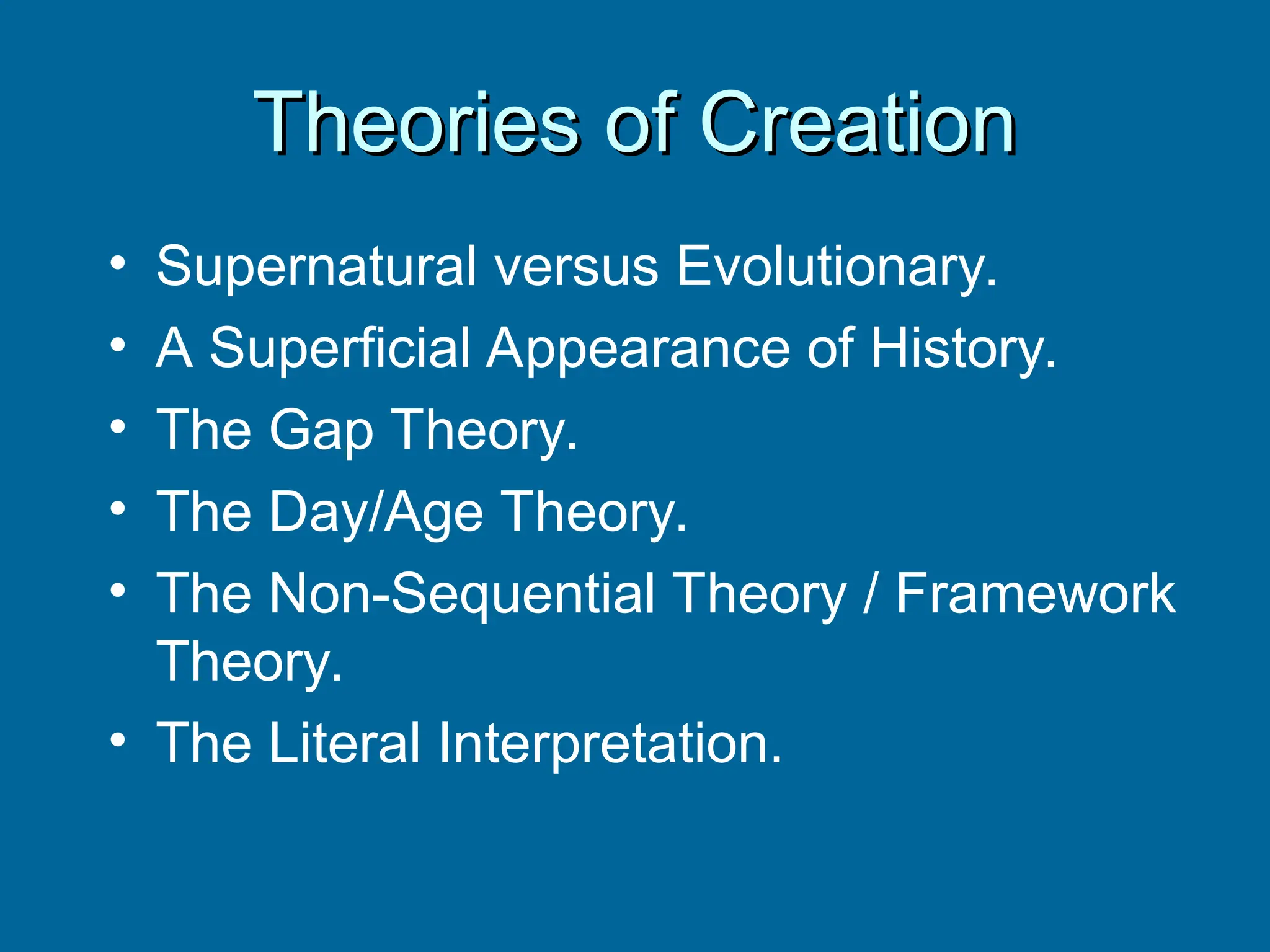 Theories of Creation
Theories of Creation
• Supernatural versus Evolutionary.
• A Superficial Appearance of History.
• The Gap Theory.
• The Day/Age Theory.
• The Non-Sequential Theory / Framework
Theory.
• The Literal Interpretation.
 