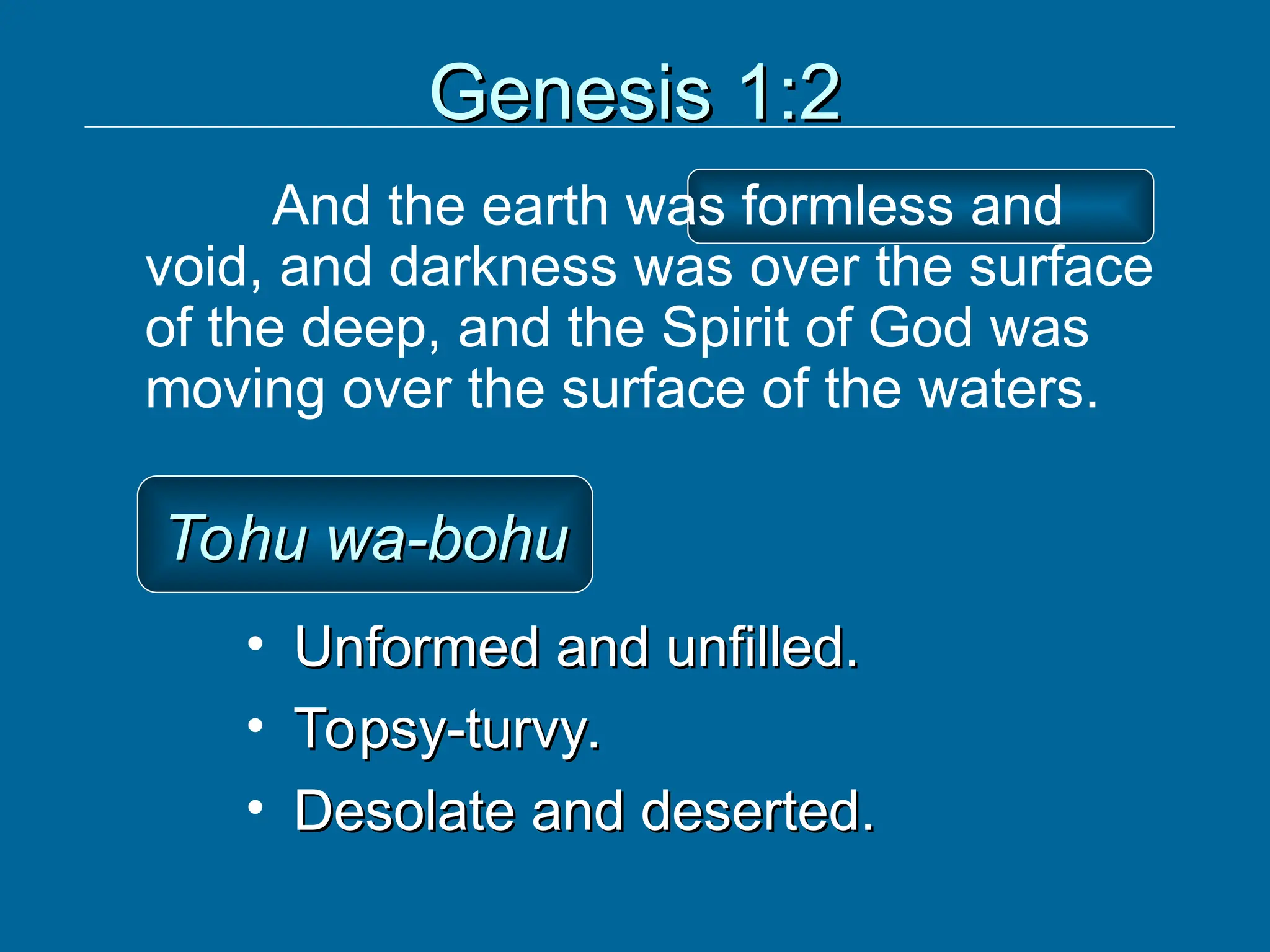 Genesis 1:2
Genesis 1:2
And the earth was formless and
void, and darkness was over the surface
of the deep, and the Spirit of God was
moving over the surface of the waters.
Tohu wa-bohu
Tohu wa-bohu
• Unformed and unfilled.
Unformed and unfilled.
• Topsy-turvy.
Topsy-turvy.
• Desolate and deserted.
Desolate and deserted.
 