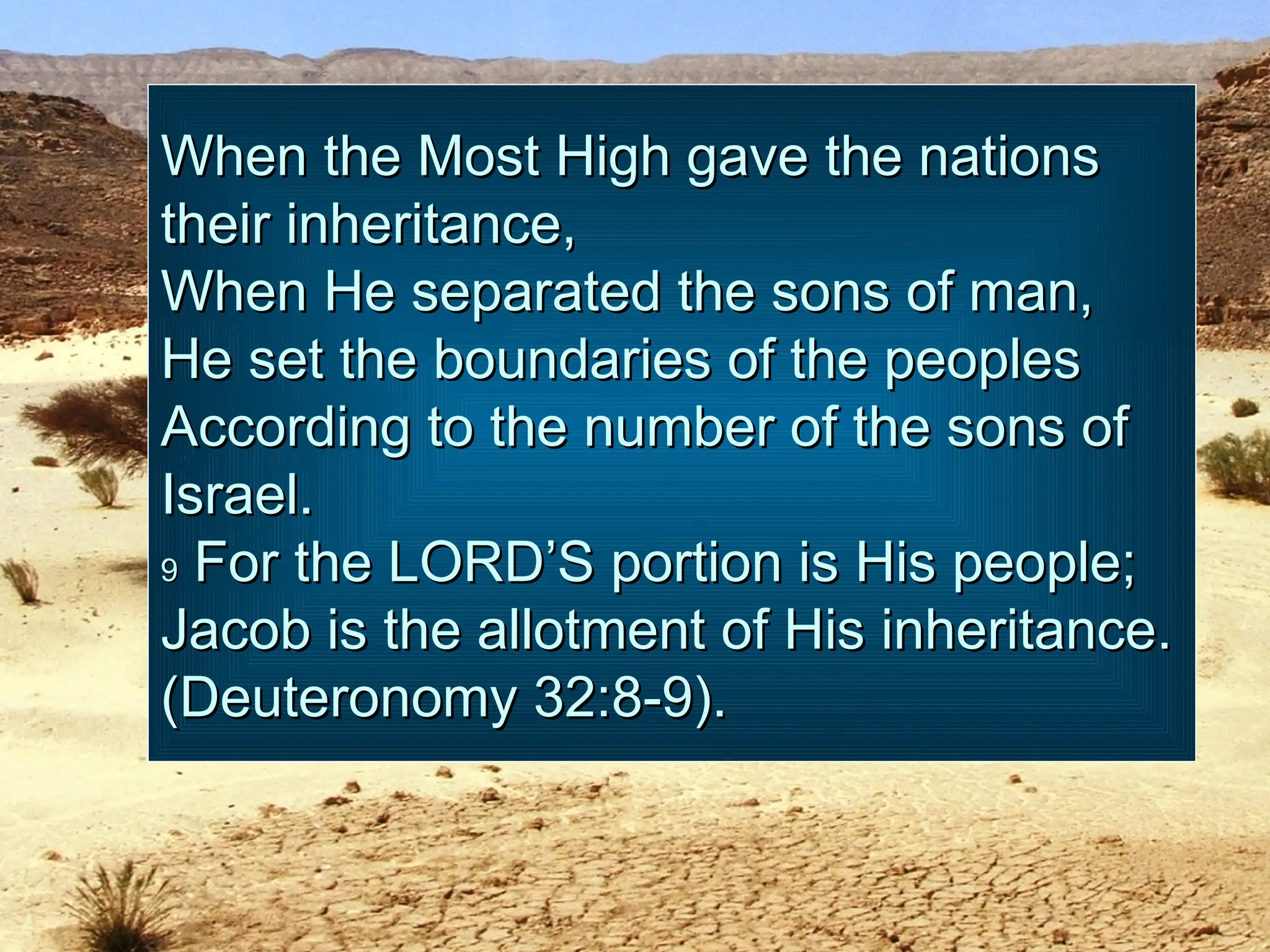 When the Most High gave the nations
When the Most High gave the nations
their inheritance,
their inheritance,
When He separated the sons of man,
When He separated the sons of man,
He set the boundaries of the peoples
He set the boundaries of the peoples
According to the number of the sons of
According to the number of the sons of
Israel.
Israel.
9
9 For the LORD’S portion is His people;
For the LORD’S portion is His people;
Jacob is the allotment of His inheritance.
Jacob is the allotment of His inheritance.
(Deuteronomy 32:8-9).
(Deuteronomy 32:8-9).
 