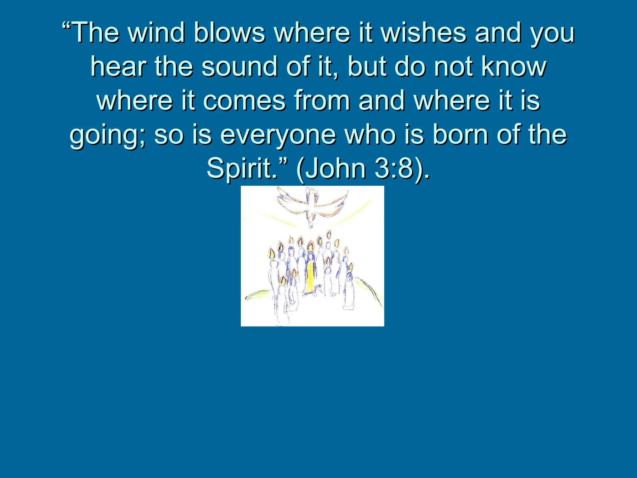 “
“The wind blows where it wishes and you
The wind blows where it wishes and you
hear the sound of it, but do not know
hear the sound of it, but do not know
where it comes from and where it is
where it comes from and where it is
going; so is everyone who is born of the
going; so is everyone who is born of the
Spirit.” (John 3:8).
Spirit.” (John 3:8).
 