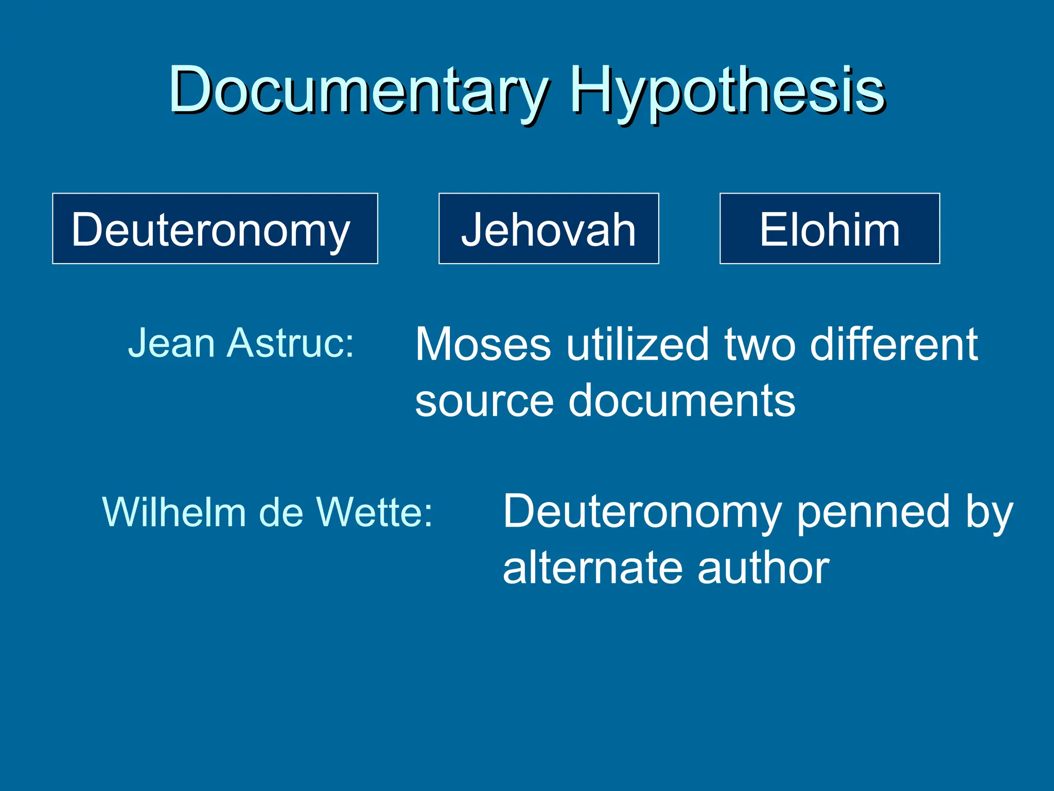 Documentary Hypothesis
Documentary Hypothesis
Jehovah Elohim
Jean Astruc: Moses utilized two different
source documents
Wilhelm de Wette: Deuteronomy penned by
alternate author
Deuteronomy
 