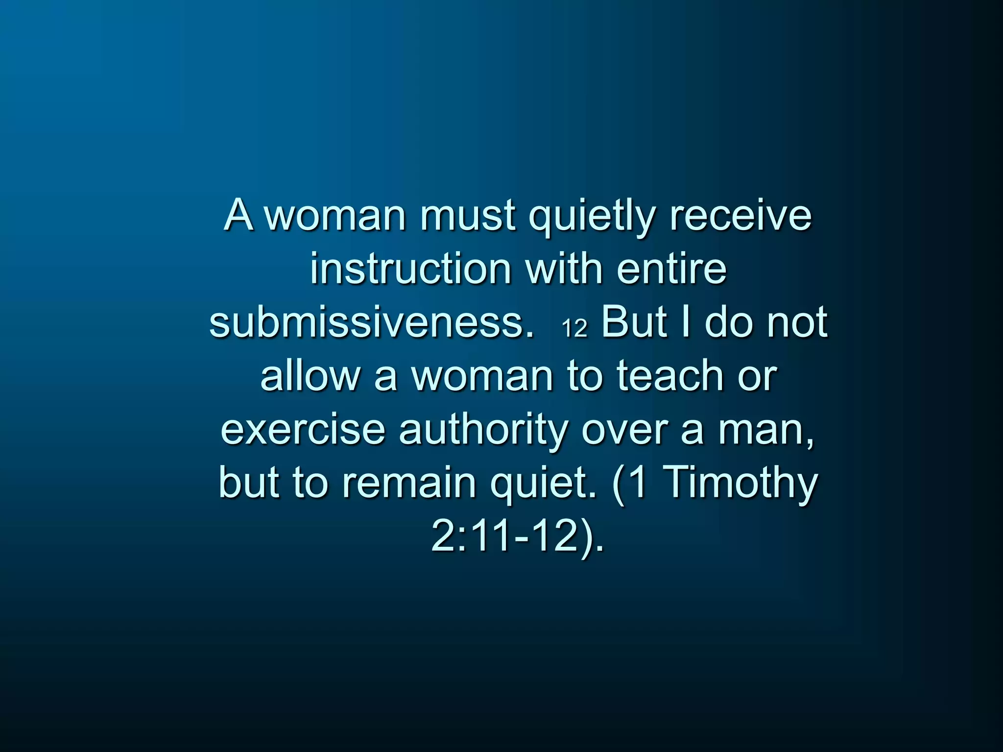 A woman must quietly receive
instruction with entire
submissiveness. 12 But I do not
allow a woman to teach or
exercise authority over a man,
but to remain quiet. (1 Timothy
2:11-12).
 