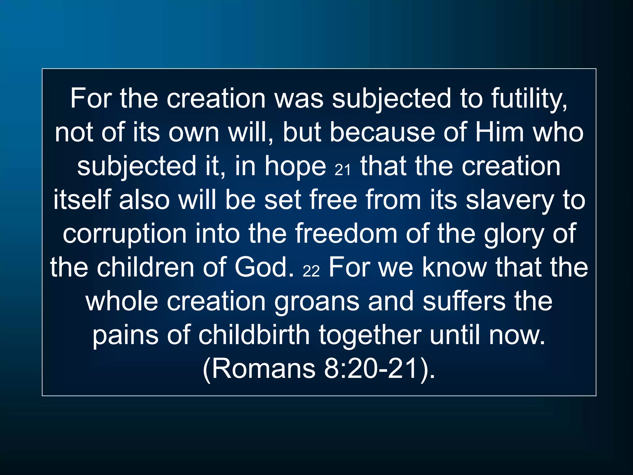 For the creation was subjected to futility,
not of its own will, but because of Him who
subjected it, in hope 21 that the creation
itself also will be set free from its slavery to
corruption into the freedom of the glory of
the children of God. 22 For we know that the
whole creation groans and suffers the
pains of childbirth together until now.
(Romans 8:20-21).
 