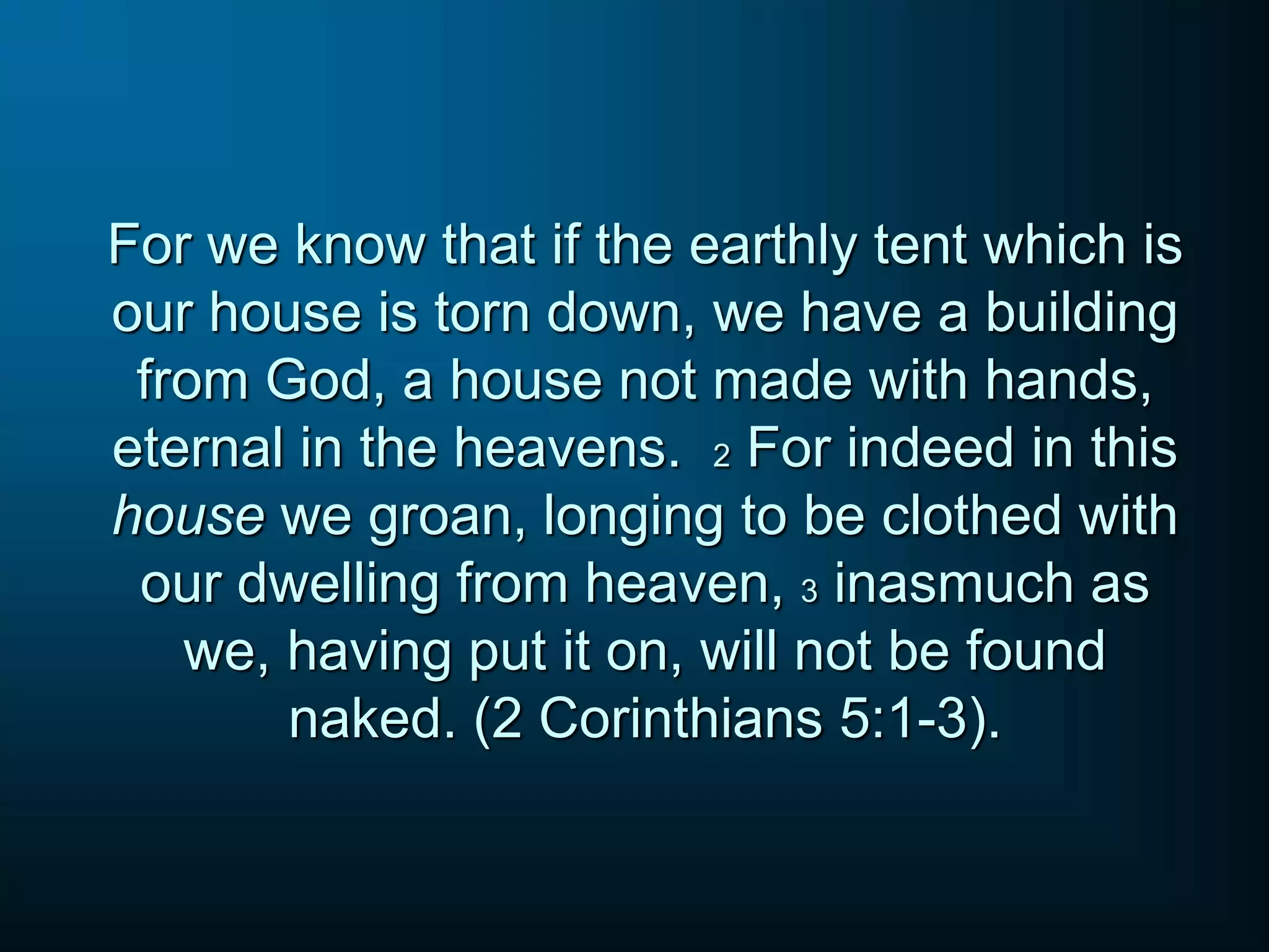 For we know that if the earthly tent which is
our house is torn down, we have a building
from God, a house not made with hands,
eternal in the heavens. 2 For indeed in this
house we groan, longing to be clothed with
our dwelling from heaven, 3 inasmuch as
we, having put it on, will not be found
naked. (2 Corinthians 5:1-3).
 