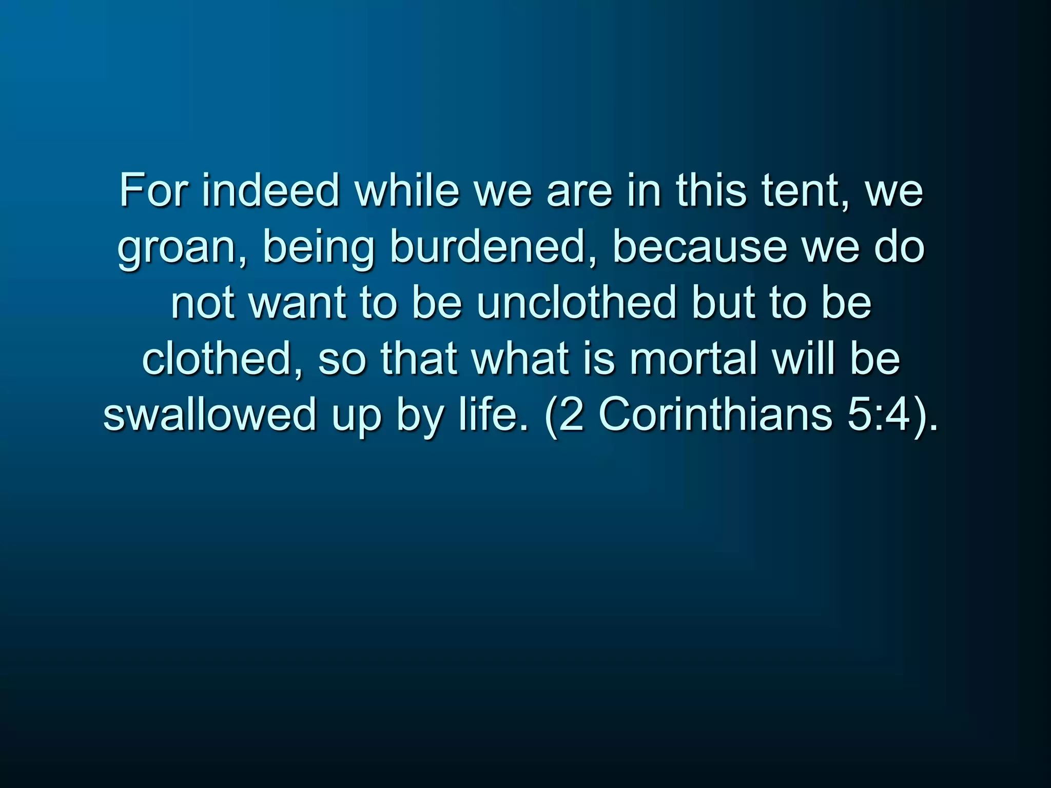 For indeed while we are in this tent, we
groan, being burdened, because we do
not want to be unclothed but to be
clothed, so that what is mortal will be
swallowed up by life. (2 Corinthians 5:4).
 