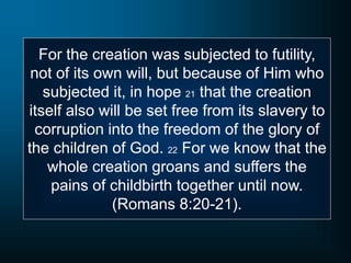 For the creation was subjected to futility,
not of its own will, but because of Him who
subjected it, in hope 21 that the creation
itself also will be set free from its slavery to
corruption into the freedom of the glory of
the children of God. 22 For we know that the
whole creation groans and suffers the
pains of childbirth together until now.
(Romans 8:20-21).
 
