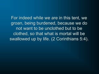For indeed while we are in this tent, we
groan, being burdened, because we do
not want to be unclothed but to be
clothed, so that what is mortal will be
swallowed up by life. (2 Corinthians 5:4).
 