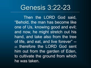 Genesis 3:22-23
Then the LORD God said,
“Behold, the man has become like
one of Us, knowing good and evil;
and now, he might stretch out his
hand, and take also from the tree
of life, and eat, and live forever” --
23 therefore the LORD God sent
him out from the garden of Eden,
to cultivate the ground from which
he was taken.
 
