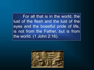 For all that is in the world, the
lust of the flesh and the lust of the
eyes and the boastful pride of life,
is not from the Father, but is from
the world. (1 John 2:16).
 