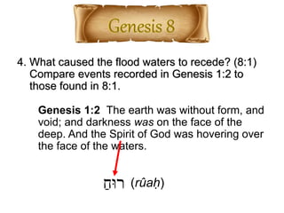 4. What caused the flood waters to recede? (8:1)
Compare events recorded in Genesis 1:2 to
those found in 8:1.
ַ‫רּוח‬ (rûaḥ)
Genesis 1:2 The earth was without form, and
void; and darkness was on the face of the
deep. And the Spirit of God was hovering over
the face of the waters.
 