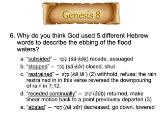 6. Why do you think God used 5 different Hebrew
words to describe the ebbing of the flood
waters?
a. “subsided” – ‫ְַך‬‫כ‬ ָ‫ש‬ (šā·ḵǎḵ) recede, assuaged
b. “stopped” – ‫ַר‬‫כ‬ָ‫ס‬ (sā·ḵǎr) closed, shut
c. “restrained” – ‫ָא‬‫ל‬ָ‫כ‬ (kā·lāʾ) (2) withhold, refuse; the rain
restrained in in this verse reversed the downpouring
of rain in 7:12.
d. “receded continually” – ‫שּוב‬ (šûḇ) returned, make
linear motion back to a point previously departed (3)
e. “abated” – ‫ר‬ֵ‫ס‬ָ‫ח‬ (ḥā·sēr) decreased, go down, lowered
 