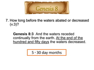 7. How long before the waters abated or decreased
(v.3)?
Genesis 8:3 And the waters receded
continually from the earth. At the end of the
hundred and fifty days the waters decreased.
5 x 30 day months
 
