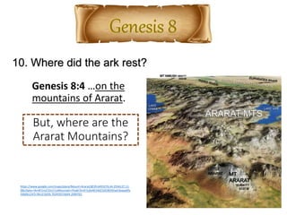 10. Where did the ark rest?
https://www.google.com/maps/place/Mount+Ararat/@39.6493276,44.2556127,11.
08z/data=!4m8!1m2!2m1!1sMountain+Peak!3m4!1s0x4014d232638342ad:0xaaa6fa
54b6b1247c!8m2!3d39.7024393!4d44.2990761
Genesis 8:4 …on the
mountains of Ararat.
But, where are the
Ararat Mountains?
 