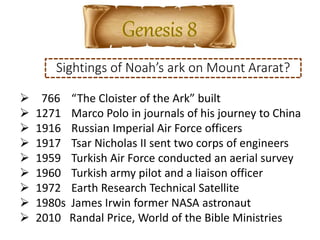 Sightings of Noah’s ark on Mount Ararat?
 766 “The Cloister of the Ark” built
 1271 Marco Polo in journals of his journey to China
 1916 Russian Imperial Air Force officers
 1917 Tsar Nicholas II sent two corps of engineers
 1959 Turkish Air Force conducted an aerial survey
 1960 Turkish army pilot and a liaison officer
 1972 Earth Research Technical Satellite
 1980s James Irwin former NASA astronaut
 2010 Randal Price, World of the Bible Ministries
 