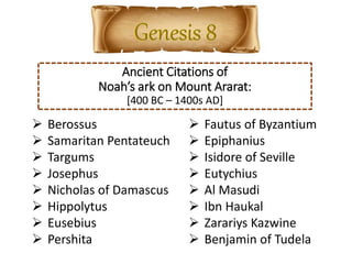 Ancient Citations of
Noah’s ark on Mount Ararat:
[400 BC – 1400s AD]
 Berossus
 Samaritan Pentateuch
 Targums
 Josephus
 Nicholas of Damascus
 Hippolytus
 Eusebius
 Pershita
 Fautus of Byzantium
 Epiphanius
 Isidore of Seville
 Eutychius
 Al Masudi
 Ibn Haukal
 Zarariys Kazwine
 Benjamin of Tudela
 