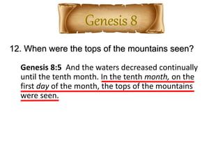 12. When were the tops of the mountains seen?
Genesis 8:5 And the waters decreased continually
until the tenth month. In the tenth month, on the
first day of the month, the tops of the mountains
were seen.
 