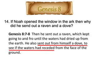 14. If Noah opened the window in the ark then why
did he send out a raven and a dove?
Genesis 8:7-8 Then he sent out a raven, which kept
going to and fro until the waters had dried up from
the earth. He also sent out from himself a dove, to
see if the waters had receded from the face of the
ground.
 