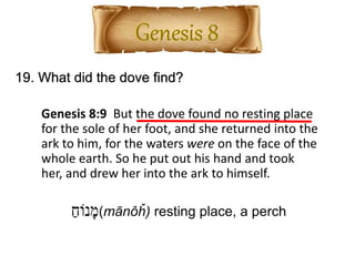 19. What did the dove find?
Genesis 8:9 But the dove found no resting place
for the sole of her foot, and she returned into the
ark to him, for the waters were on the face of the
whole earth. So he put out his hand and took
her, and drew her into the ark to himself.
ַ‫נֹוח‬ָ‫מ‬(mānôȟ) resting place, a perch
 