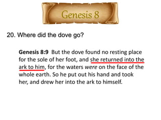 20. Where did the dove go?
Genesis 8:9 But the dove found no resting place
for the sole of her foot, and she returned into the
ark to him, for the waters were on the face of the
whole earth. So he put out his hand and took
her, and drew her into the ark to himself.
 