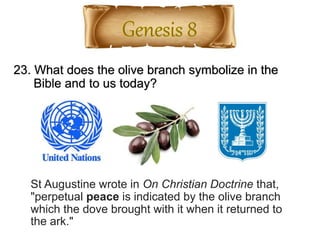 23. What does the olive branch symbolize in the
Bible and to us today?
St Augustine wrote in On Christian Doctrine that,
"perpetual peace is indicated by the olive branch
which the dove brought with it when it returned to
the ark."
 