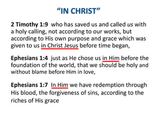 2 Timothy 1:9 who has saved us and called us with
a holy calling, not according to our works, but
according to His own purpose and grace which was
given to us in Christ Jesus before time began,
Ephesians 1:4 just as He chose us in Him before the
foundation of the world, that we should be holy and
without blame before Him in love,
Ephesians 1:7 In Him we have redemption through
His blood, the forgiveness of sins, according to the
riches of His grace
 